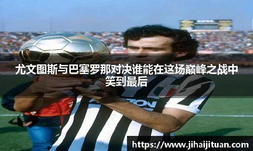 尤文图斯与巴塞罗那对决谁能在这场巅峰之战中笑到最后